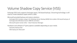 Volume Shadow Copy Service (VSS)
Exchange 2013 only supports Exchange-aware, VSS based backups. Streaming technology is still
used to create database copies within a DAG.
Microsoft provided backup and restore solutions:
◦ Exchange 2013 includes a plug-in for Windows Server Backup (WSB) that enables VSS-based backups of
Exchange data (Windows Server 2008 R2 and later)
◦ Microsoft System Center 2012 – Data Protection Manager
Hardware and software 3rd party options available depending on your needs
◦ Symantec Backup Exec
◦ EMC Backup for Microsoft
 