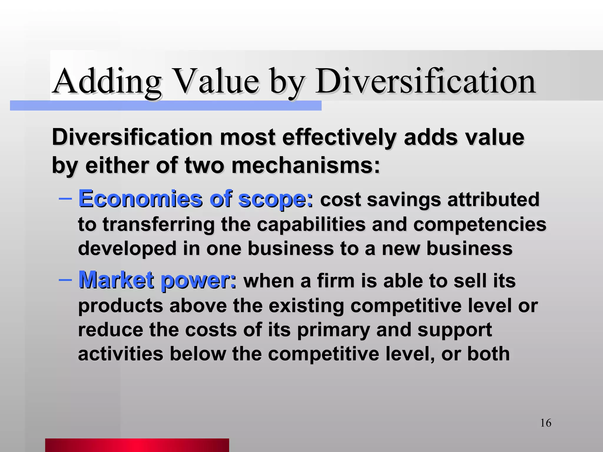 Adding Value by Diversification Diversification most effectively adds value by either of two mechanisms: Economies of scope:   cost savings attributed to transferring the capabilities and competencies developed in one business to a new business Market power:   when a firm is able to sell its products above the existing competitive level or reduce the costs of its primary and support activities below the competitive level, or both 