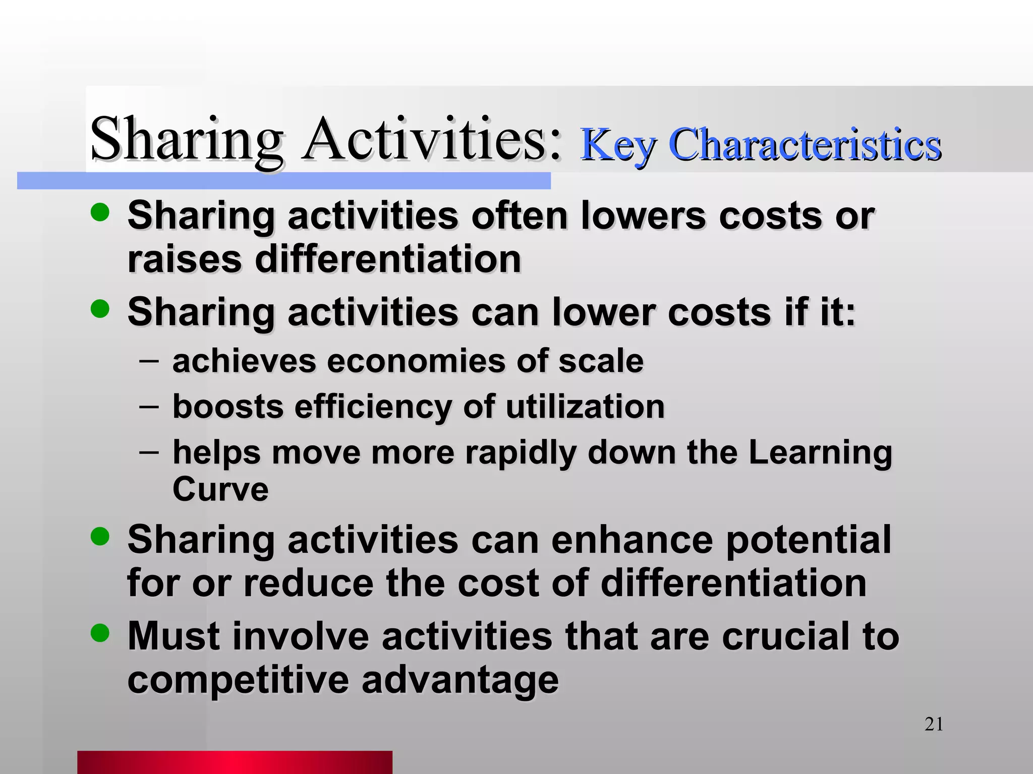 Sharing Activities: Sharing activities often lowers costs or raises differentiation Sharing activities can lower costs if it: achieves economies of scale boosts efficiency of utilization helps move more rapidly down the Learning Curve Sharing activities can enhance potential for or reduce the cost of differentiation Must involve activities that are crucial to competitive advantage Key Characteristics 