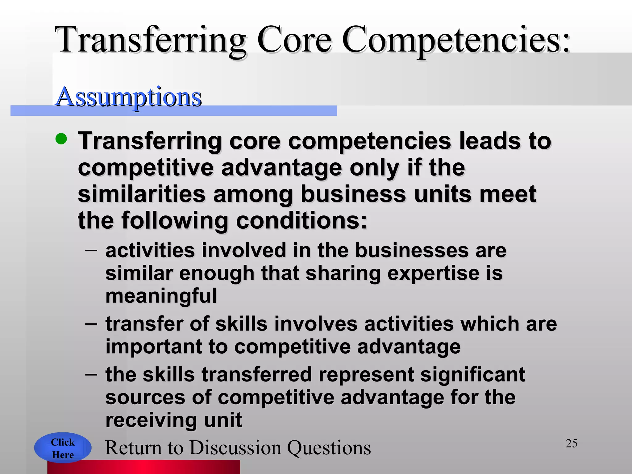 Transferring Core Competencies:  Transferring core competencies leads to competitive advantage only if the similarities among business units meet the following conditions: activities involved in the businesses are similar enough that sharing expertise is meaningful transfer of skills involves activities which are important to competitive advantage the skills transferred represent significant sources of competitive advantage for the receiving unit Click Here Return to Discussion Questions Assumptions 