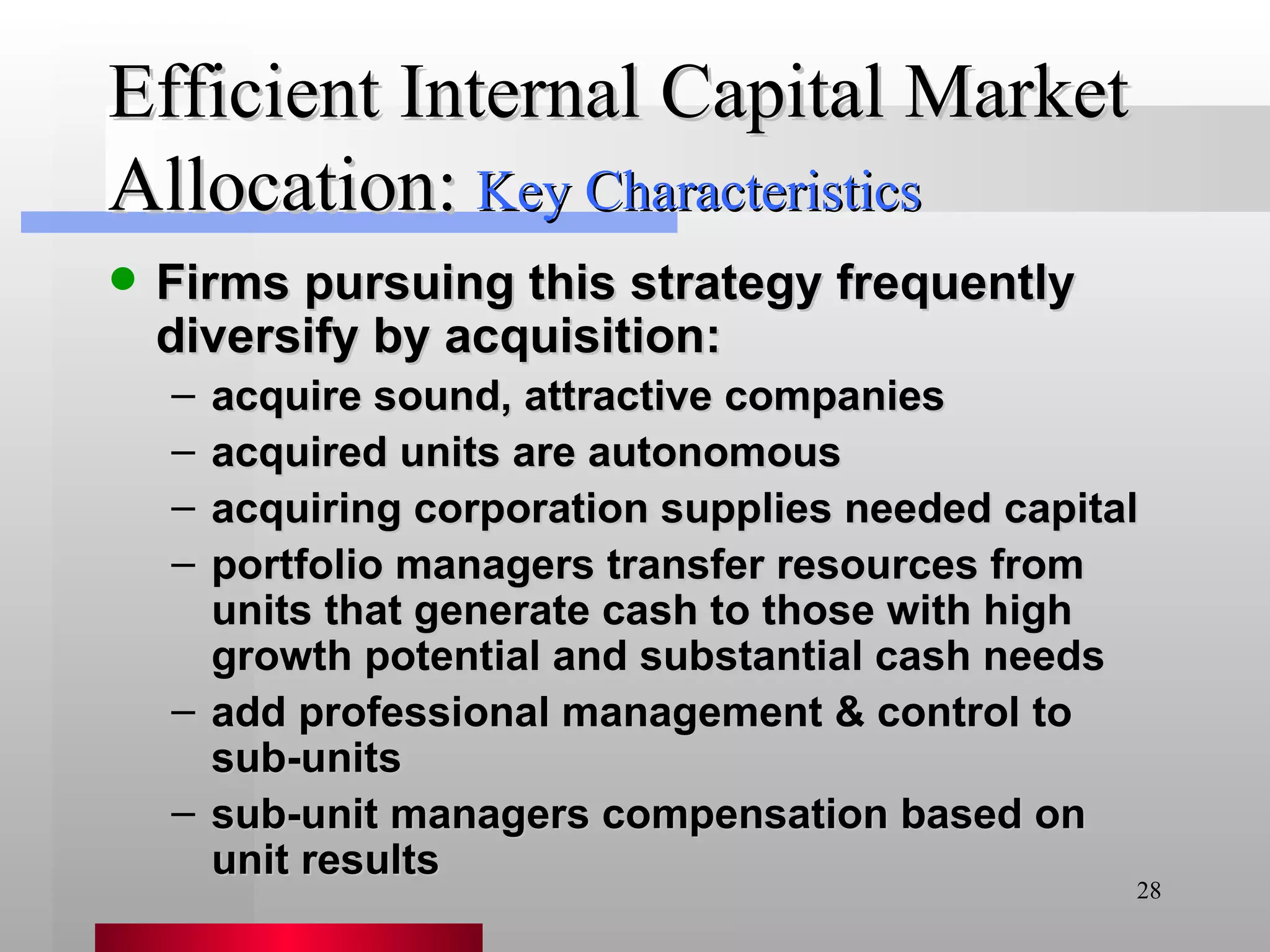 Efficient Internal Capital Market Allocation: Firms pursuing this strategy frequently diversify by acquisition: acquire sound, attractive companies acquired units are autonomous acquiring corporation supplies needed capital portfolio managers transfer resources from units that generate cash to those with high growth potential and substantial cash needs add professional management & control to sub-units sub-unit managers compensation based on unit results   Key Characteristics 