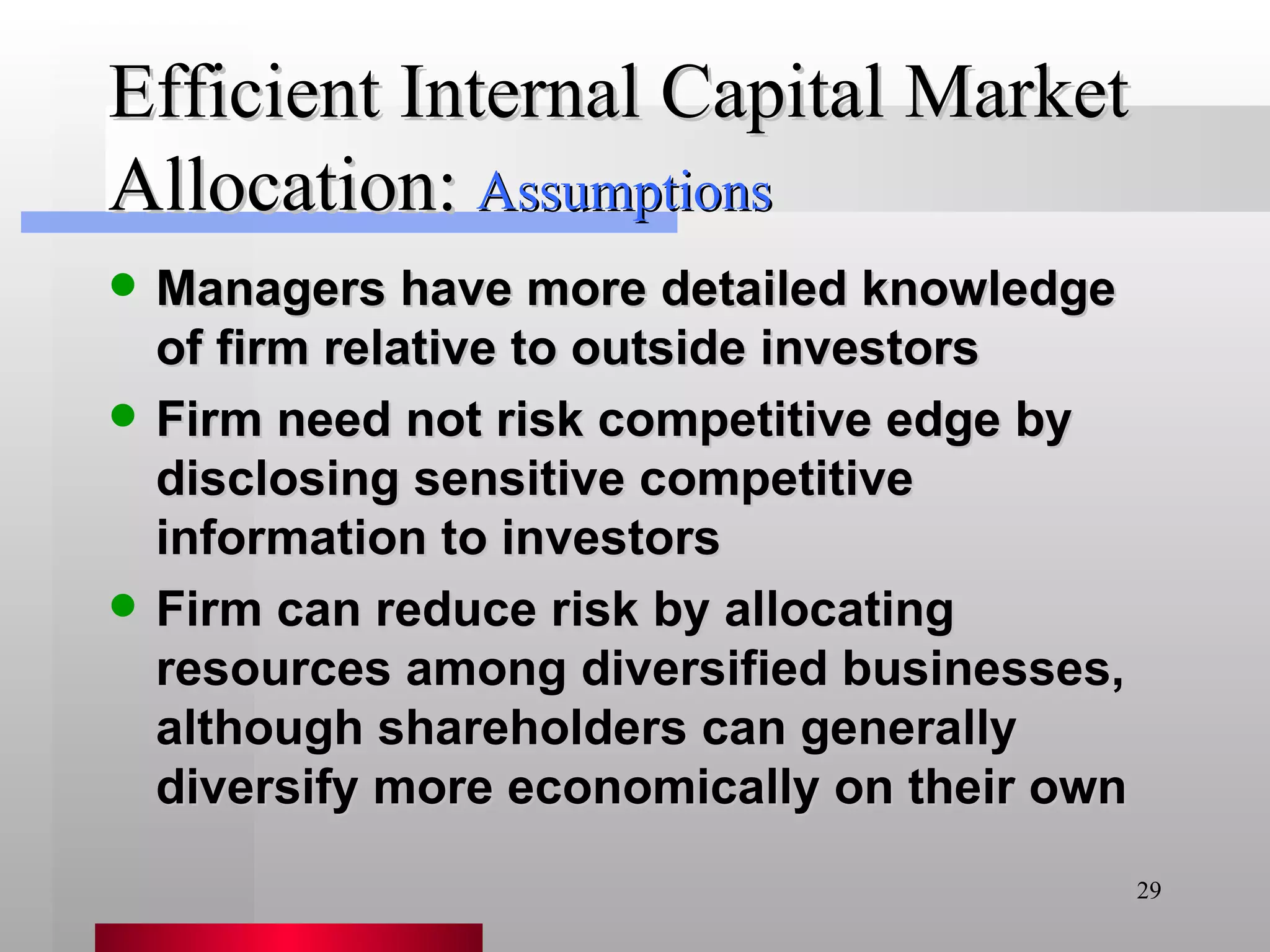 Efficient Internal Capital Market Allocation: Managers have more detailed knowledge of firm relative to outside investors Firm need not risk competitive edge by disclosing sensitive competitive information to investors Firm can reduce risk by allocating resources among diversified businesses, although shareholders can generally diversify more economically on their own Assumptions 