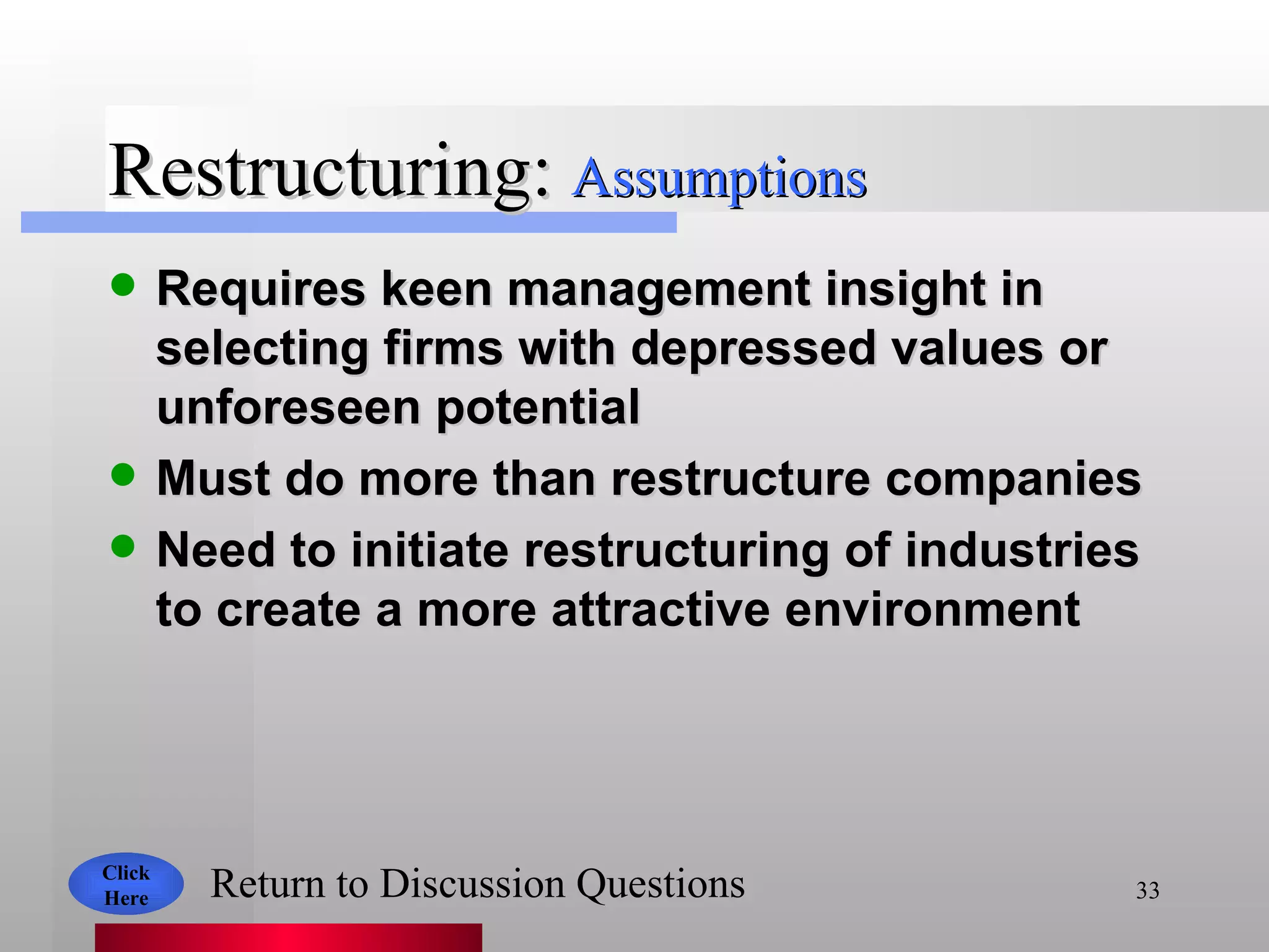 Restructuring: Requires keen management insight in selecting firms with depressed values or unforeseen potential Must do more than restructure companies Need to initiate restructuring of industries to create a more attractive environment Assumptions Click Here Return to Discussion Questions 