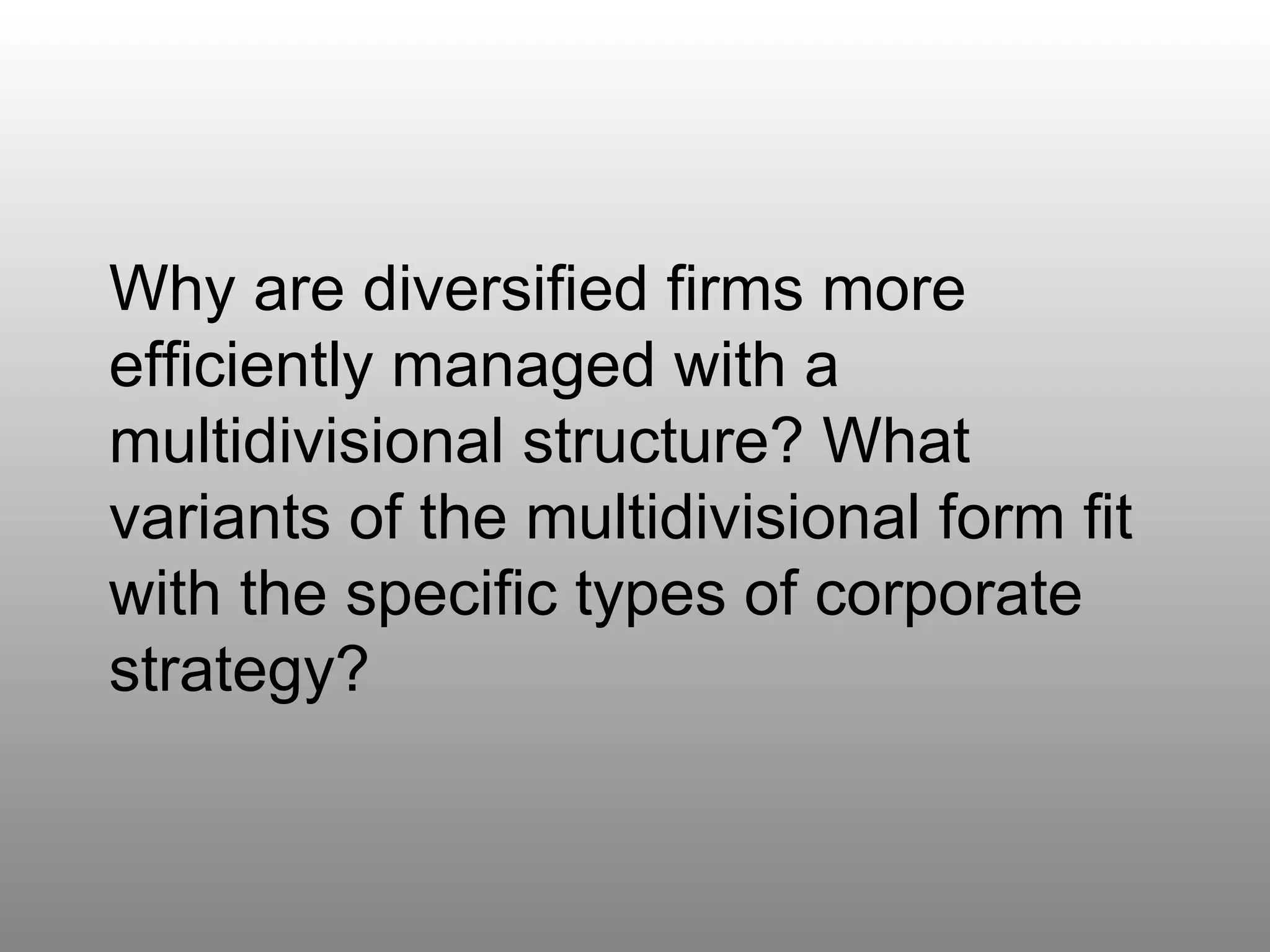 Question 5 Why are diversified firms more efficiently managed with a multidivisional structure? What variants of the multidivisional form fit with the specific types of corporate strategy? 