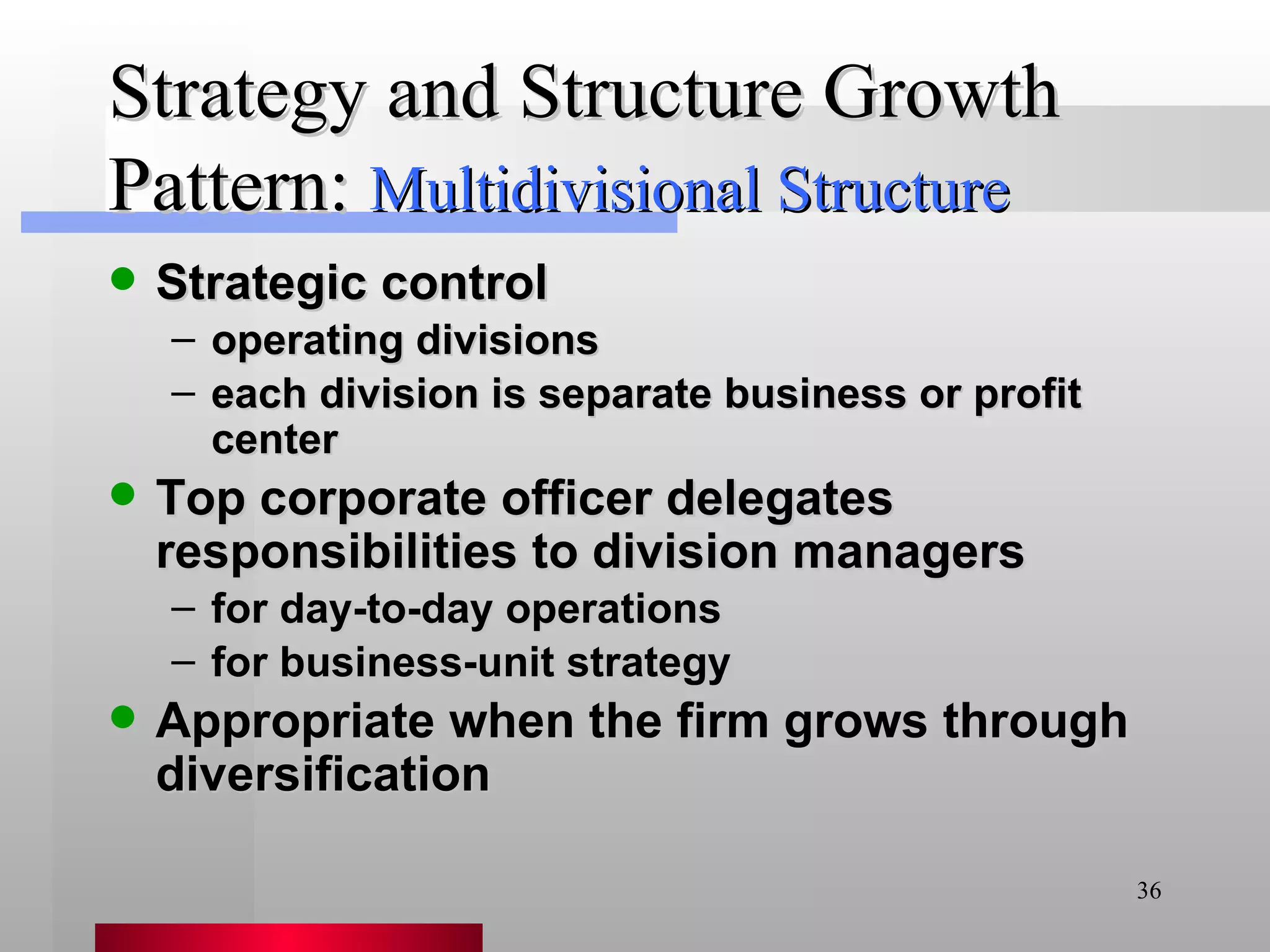 Strategy and Structure Growth Pattern: Strategic control operating divisions each division is separate business or profit center Top corporate officer delegates responsibilities to division managers for day-to-day operations for business-unit strategy Appropriate when the firm grows through diversification Multidivisional Structure 