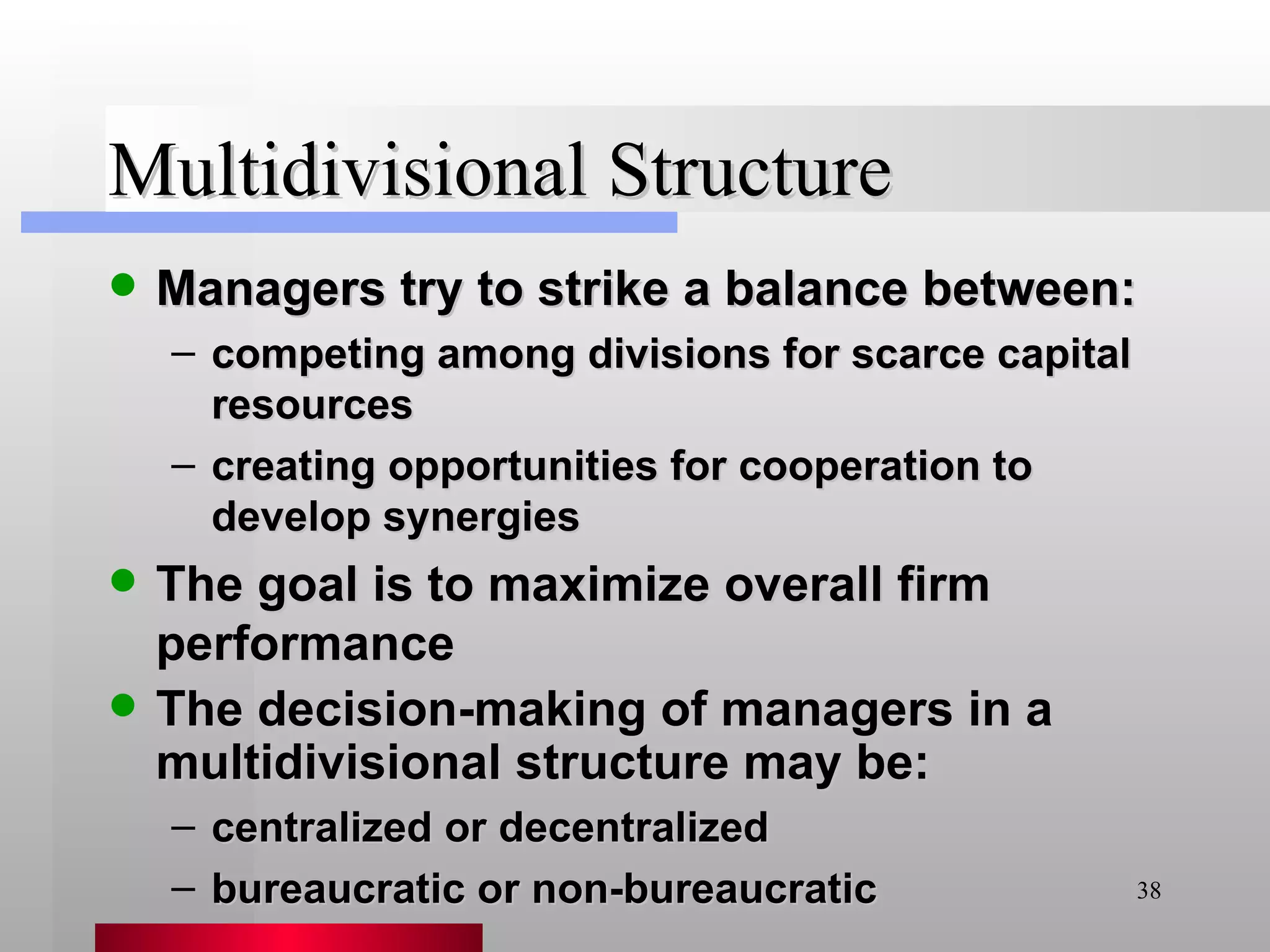 Multidivisional Structure Managers try to strike a balance between: competing among divisions for scarce capital resources creating opportunities for cooperation to develop synergies The goal is to maximize overall firm performance The decision-making of managers in a multidivisional structure may be: centralized or decentralized bureaucratic or non-bureaucratic 