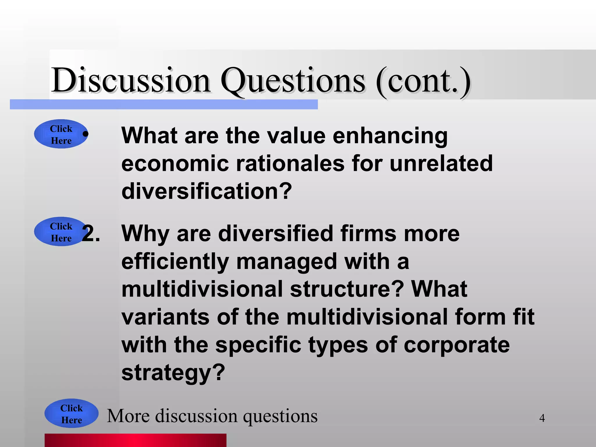 Discussion Questions (cont.) What are the value enhancing economic rationales for unrelated diversification? Why are diversified firms more efficiently managed with a multidivisional structure? What variants of the multidivisional form fit with the specific types of corporate strategy? Click Here Click Here Click Here More discussion questions 