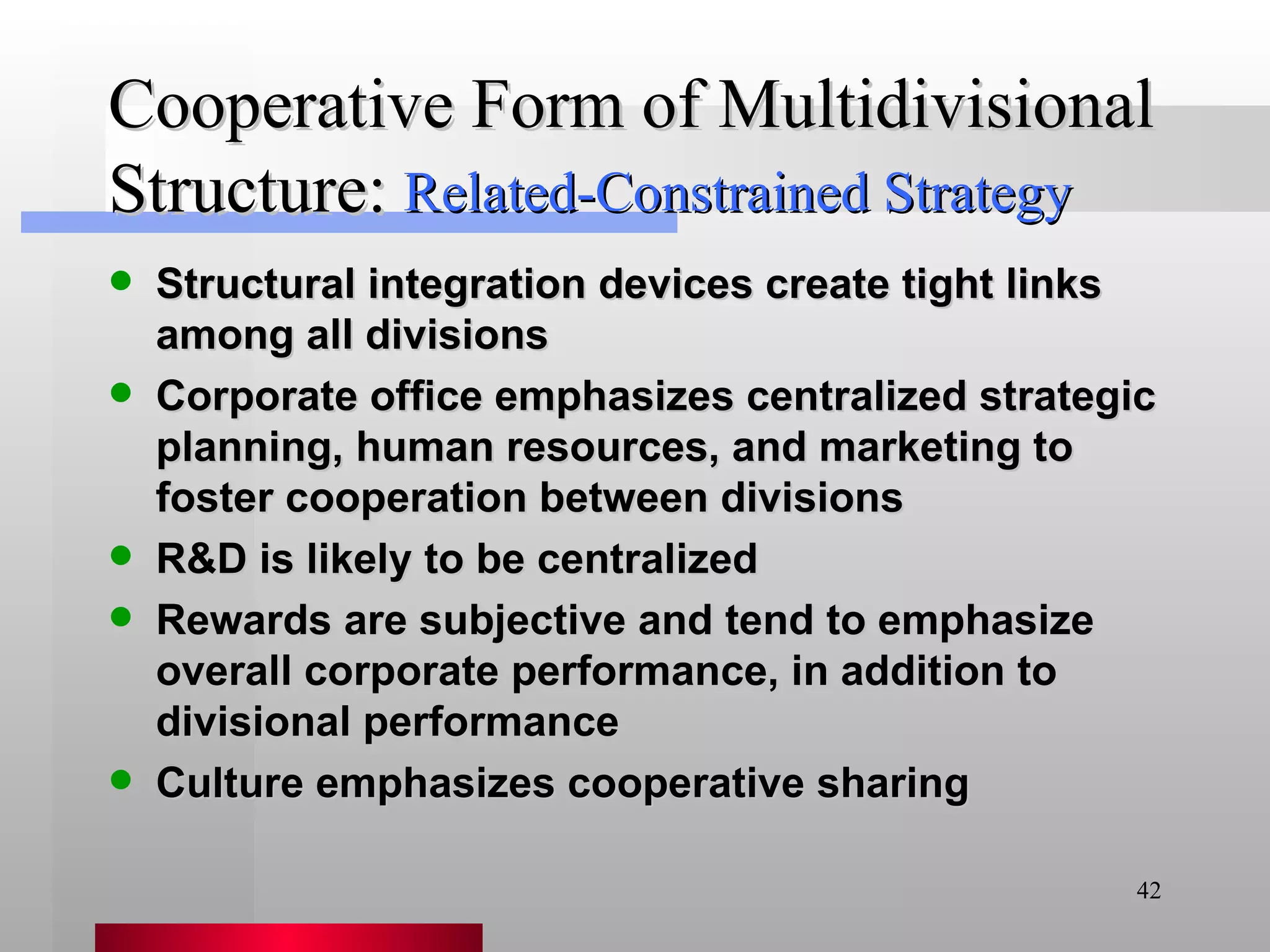 Cooperative Form of Multidivisional Structure: Structural integration devices create tight links among all divisions Corporate office emphasizes centralized strategic planning, human resources, and marketing to foster cooperation between divisions R&D is likely to be centralized Rewards are subjective and tend to emphasize overall corporate performance, in addition to divisional performance Culture emphasizes cooperative sharing Related-Constrained Strategy 