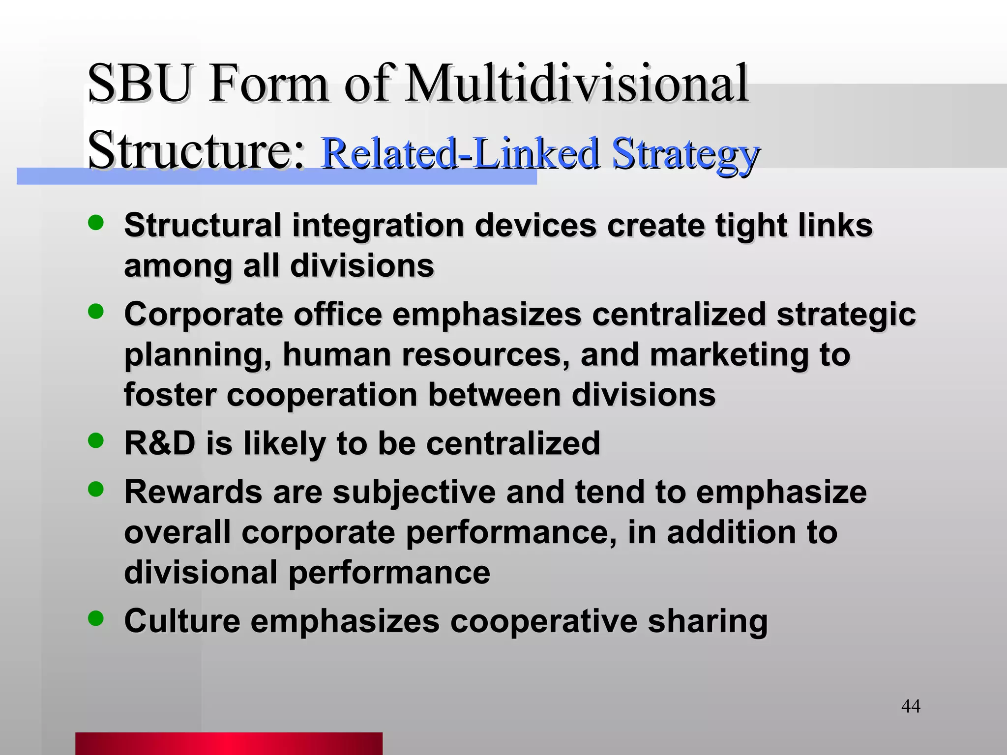 SBU Form of Multidivisional Structure: Structural integration devices create tight links among all divisions Corporate office emphasizes centralized strategic planning, human resources, and marketing to foster cooperation between divisions R&D is likely to be centralized Rewards are subjective and tend to emphasize overall corporate performance, in addition to divisional performance Culture emphasizes cooperative sharing Related-Linked Strategy 