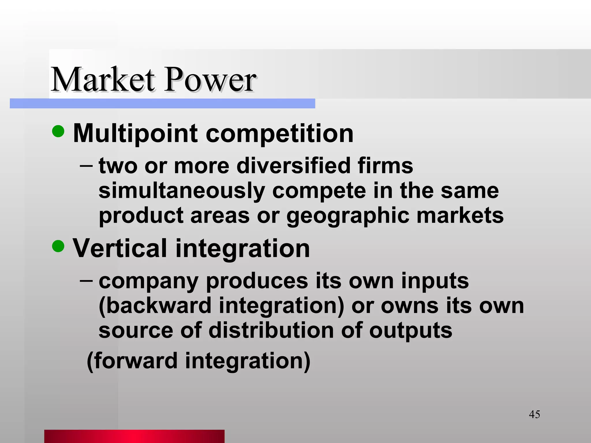 Market Power Multipoint competition two or more diversified firms simultaneously compete in the same product areas or geographic markets Vertical integration company produces its own inputs (backward integration) or owns its own source of distribution of outputs (forward integration) 