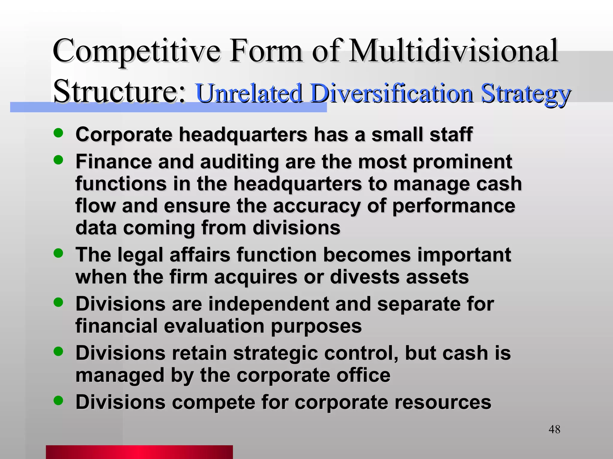 Competitive Form of Multidivisional Structure: Corporate headquarters has a small staff Finance and auditing are the most prominent functions in the headquarters to manage cash flow and ensure the accuracy of performance data coming from divisions The legal affairs function becomes important when the firm acquires or divests assets Divisions are independent and separate for financial evaluation purposes Divisions retain strategic control, but cash is managed by the corporate office Divisions compete for corporate resources Unrelated Diversification Strategy 