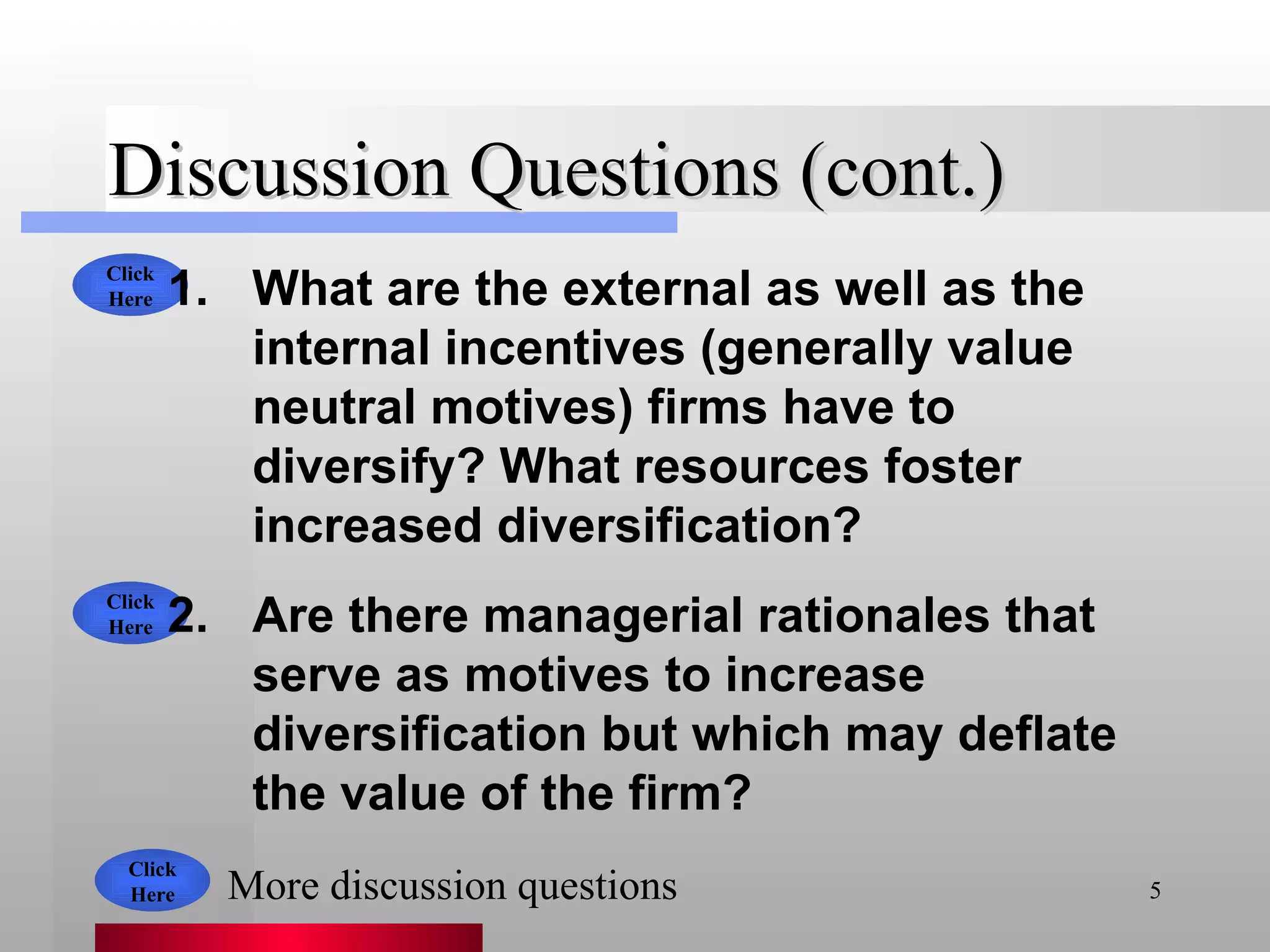 Discussion Questions (cont.) What are the external as well as the internal incentives (generally value neutral motives) firms have to diversify? What resources foster increased diversification? Are there managerial rationales that serve as motives to increase diversification but which may deflate the value of the firm?  Click Here Click Here Click Here More discussion questions 