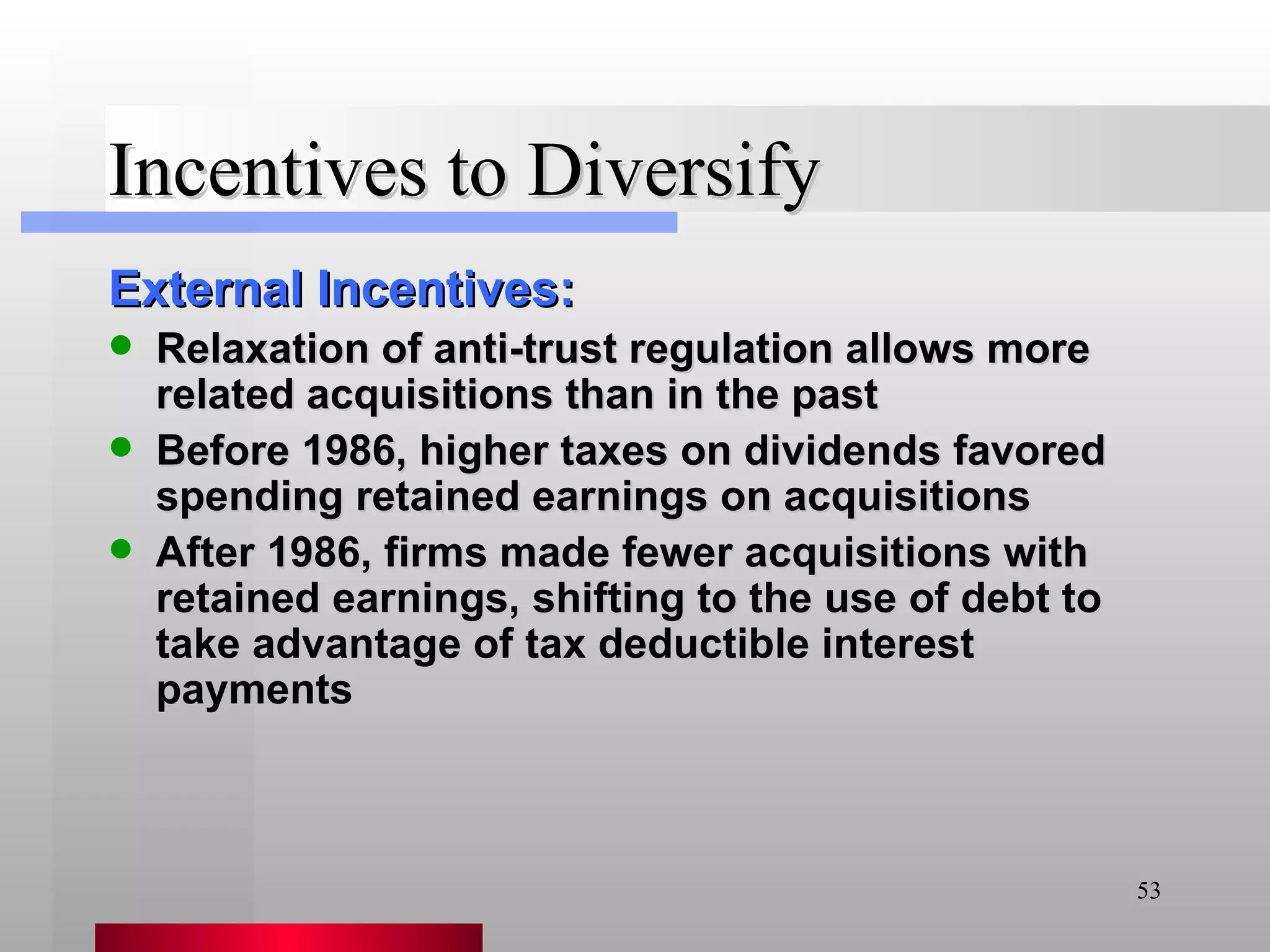 Incentives to Diversify External Incentives: Relaxation of anti-trust regulation allows more related acquisitions than in the past Before 1986, higher taxes on dividends favored spending retained earnings on acquisitions After 1986, firms made fewer acquisitions with retained earnings, shifting to the use of debt to take advantage of tax deductible interest payments 