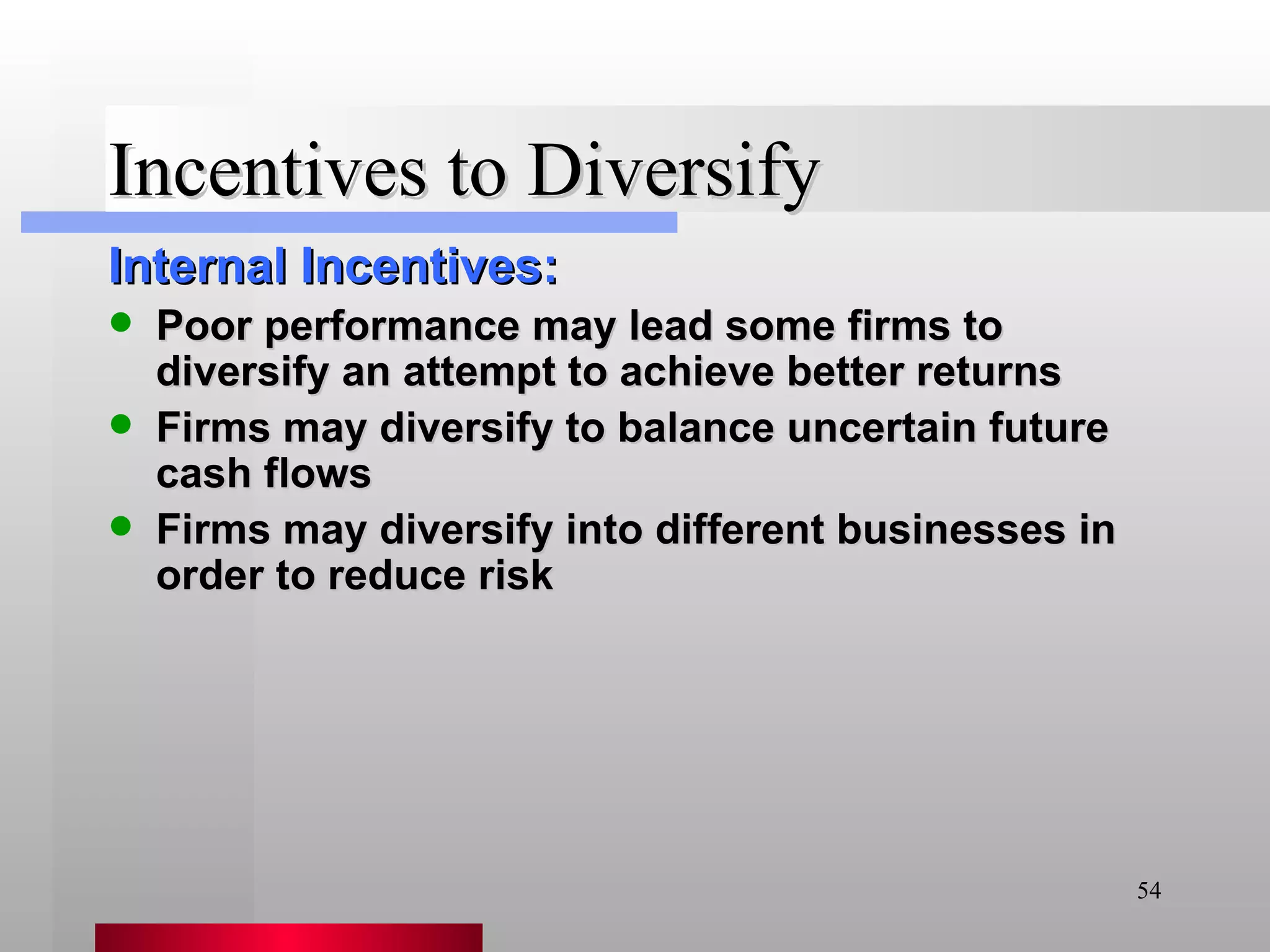 Incentives to Diversify Internal Incentives: Poor performance may lead some firms to diversify an attempt to achieve better returns Firms may diversify to balance uncertain future cash flows Firms may diversify into different businesses in order to reduce risk 