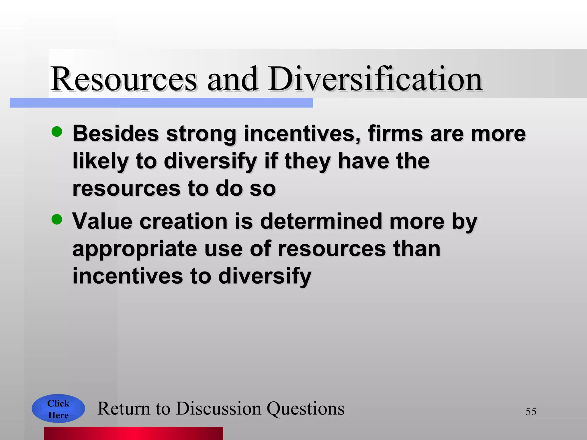 Resources and Diversification Besides strong incentives, firms are more likely to diversify if they have the resources to do so Value creation is determined more by appropriate use of resources than incentives to diversify Click Here Return to Discussion Questions 