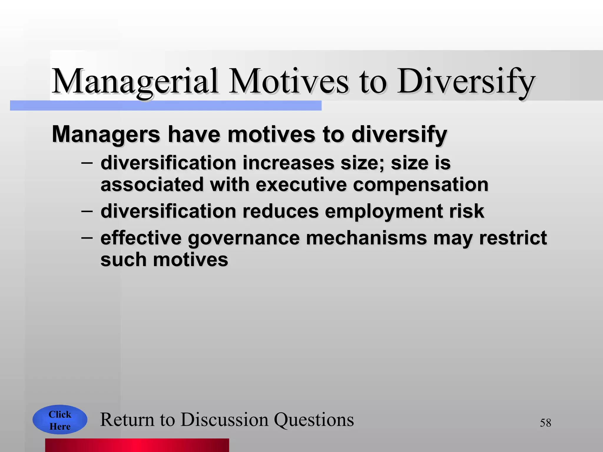 Managerial Motives to Diversify Managers have motives to diversify   diversification increases size; size is associated with executive compensation diversification reduces employment risk effective governance mechanisms may restrict such motives Click Here Return to Discussion Questions 