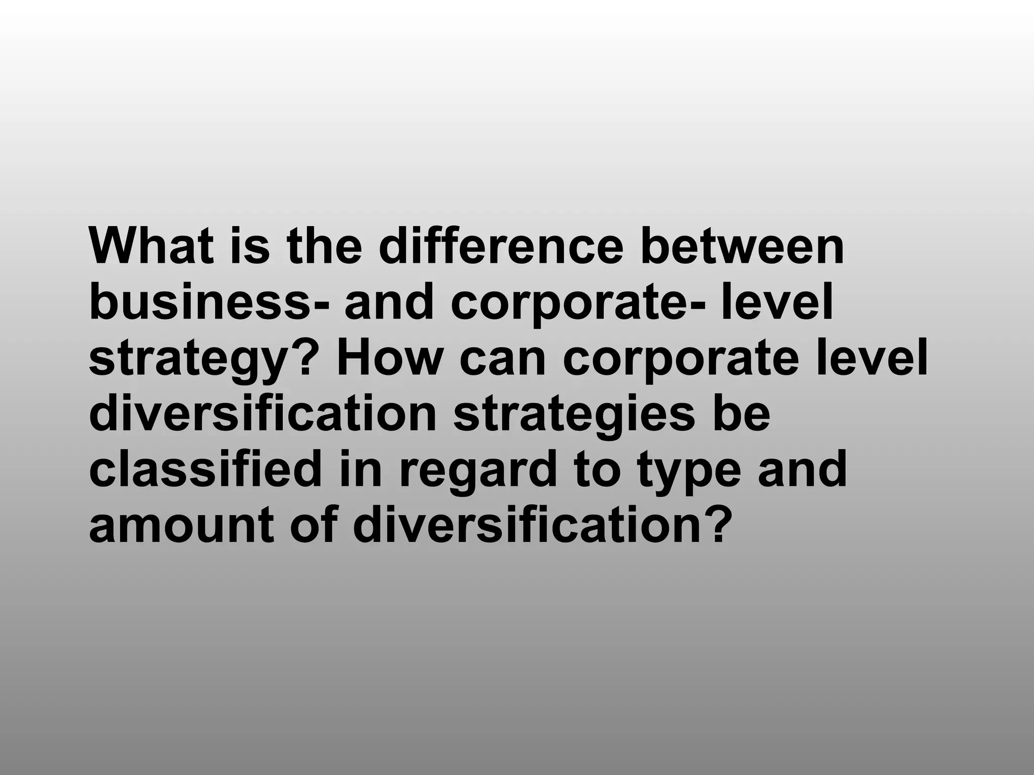 Discussion Question 1 What is the difference between business- and corporate- level strategy? How can corporate level diversification strategies be classified in regard to type and amount of diversification? 