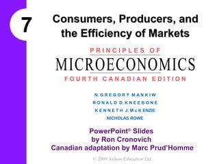 Consumers, Producers, and
7    the Efficiency of Markets
              PRINCIPLES OF

     MICROECONOMICS
       FOURTH CANADIAN EDITION

               N. G R E G O R Y M A N K I W
               R O N A L D D. K N E E B O N E
                K E N N E T H J. M c K ENZIE
                     NICHOLAS ROWE


              PowerPoint® Slides
               by Ron Cronovich
    Canadian adaptation by Marc Prud’Homme
               © 2008 Nelson Education Ltd.
 