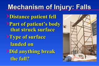 Distance patient fell Part of patient’s body that struck surface Type of surface  landed on Did anything break  the fall?  Mechanism of Injury: Falls 