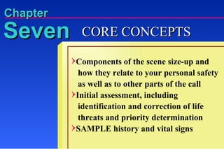 Components of the scene size-up and   how they relate to your personal safety   as well as to other parts of the call Initial assessment, including   identification and correction of life   threats and priority determination SAMPLE history and vital signs Seven Chapter CORE CONCEPTS 