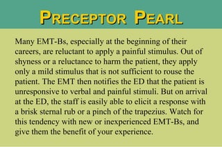 P RECEPTOR  P EARL Many EMT-Bs, especially at the beginning of their careers, are reluctant to apply a painful stimulus. Out of shyness or a reluctance to harm the patient, they apply only a mild stimulus that is not sufficient to rouse the patient. The EMT then notifies the ED that the patient is unresponsive to verbal and painful stimuli. But on arrival at the ED, the staff is easily able to elicit a response with a brisk sternal rub or a pinch of the trapezius. Watch for this tendency with new or inexperienced EMT-Bs, and give them the benefit of your experience.  