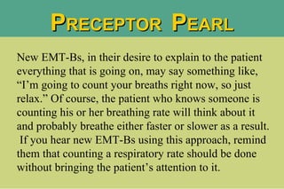 P RECEPTOR  P EARL New EMT-Bs, in their desire to explain to the patient everything that is going on, may say something like, “I’m going to count your breaths right now, so just relax.” Of course, the patient who knows someone is counting his or her breathing rate will think about it and probably breathe either faster or slower as a result.  If you hear new EMT-Bs using this approach, remind them that counting a respiratory rate should be done without bringing the patient’s attention to it.  