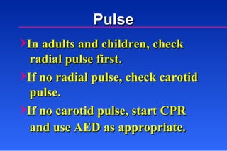 In adults and children, check radial pulse first. If no radial pulse, check carotid pulse. Pulse If no carotid pulse, start CPR and use AED as appropriate. 