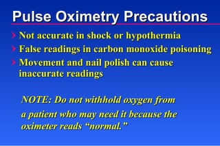 Pulse Oximetry Precautions Not accurate in shock or hypothermia False readings in carbon monoxide poisoning Movement and nail polish can cause inaccurate readings NOTE: Do not withhold oxygen from  a patient who may need it because the oximeter reads “normal.” 