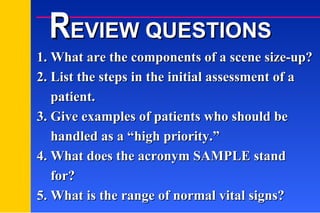 1. What are the components of a scene size-up? 2. List the steps in the initial assessment of a   patient. 3. Give examples of patients who should be   handled as a “high priority.” 4. What does the acronym SAMPLE stand   for? 5. What is the range of normal vital signs? R EVIEW QUESTIONS 