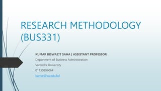 RESEARCH METHODOLOGY
(BUS331)
KUMAR BISWAZIT SAHA | ASSISTANT PROFESSOR
Department of Business Administration
Varendra University
01730896064
kumar@vu.edu.bd
 