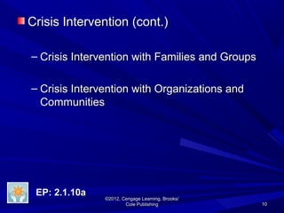 1010
©2012, Cengage Learning, Brooks/©2012, Cengage Learning, Brooks/
Cole PublishingCole Publishing
Crisis Intervention (cont.)Crisis Intervention (cont.)
– Crisis Intervention with Families and GroupsCrisis Intervention with Families and Groups
– Crisis Intervention with Organizations andCrisis Intervention with Organizations and
CommunitiesCommunities
EP: 2.1.10aEP: 2.1.10a
 