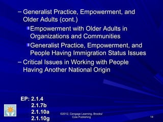 1414
©2012, Cengage Learning, Brooks/©2012, Cengage Learning, Brooks/
Cole PublishingCole Publishing
– Generalist Practice, Empowerment, andGeneralist Practice, Empowerment, and
Older Adults (cont.)Older Adults (cont.)
Empowerment with Older Adults inEmpowerment with Older Adults in
Organizations and CommunitiesOrganizations and Communities
Generalist Practice, Empowerment, andGeneralist Practice, Empowerment, and
People Having Immigration Status IssuesPeople Having Immigration Status Issues
– Critical Issues in Working with PeopleCritical Issues in Working with People
Having Another National OriginHaving Another National Origin
EP: 2.1.4EP: 2.1.4
2.1.7b2.1.7b
2.1.10a2.1.10a
2.1.10g2.1.10g
 