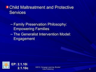33
©2012, Cengage Learning, Brooks/©2012, Cengage Learning, Brooks/
Cole PublishingCole Publishing
Child Maltreatment and ProtectiveChild Maltreatment and Protective
ServicesServices
– Family Preservation Philosophy:Family Preservation Philosophy:
Empowering FamiliesEmpowering Families
– The Generalist Intervention Model:The Generalist Intervention Model:
EngagementEngagement
EP: 2.1.10iEP: 2.1.10i
2.1.10c2.1.10c
 