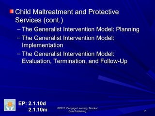 77
©2012, Cengage Learning, Brooks/©2012, Cengage Learning, Brooks/
Cole PublishingCole Publishing
Child Maltreatment and ProtectiveChild Maltreatment and Protective
Services (cont.)Services (cont.)
– The Generalist Intervention Model: PlanningThe Generalist Intervention Model: Planning
– The Generalist Intervention Model:The Generalist Intervention Model:
ImplementationImplementation
– The Generalist Intervention Model:The Generalist Intervention Model:
Evaluation, Termination, and Follow-UpEvaluation, Termination, and Follow-Up
EP: 2.1.10dEP: 2.1.10d
2.1.10m2.1.10m
 