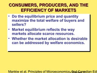 Mankiw et al. Principles of Microeconomics, 2nd Canadian Edi
• Do the equilibrium price and quantity
maximize the total welfare of buyers and
sellers?
• Market equilibrium reflects the way
markets allocate scarce resources.
• Whether the market allocation is desirable
can be addressed by welfare economics.
• Do the equilibrium price and quantity
maximize the total welfare of buyers and
sellers?
• Market equilibrium reflects the way
markets allocate scarce resources.
• Whether the market allocation is desirable
can be addressed by welfare economics.
CONSUMERS, PRODUCERS, AND THECONSUMERS, PRODUCERS, AND THE
EFFICIENCY OF MARKETSEFFICIENCY OF MARKETS
 