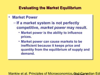 Mankiw et al. Principles of Microeconomics, 2nd Canadian Edi
Evaluating the Market EquilibriumEvaluating the Market Equilibrium
• Market Power
– If a market system is not perfectly
competitive, market power may result.
• Market power is the ability to influence
prices.
• Market power can cause markets to be
inefficient because it keeps price and
quantity from the equilibrium of supply and
demand.
• Market Power
– If a market system is not perfectly
competitive, market power may result.
• Market power is the ability to influence
prices.
• Market power can cause markets to be
inefficient because it keeps price and
quantity from the equilibrium of supply and
demand.
 