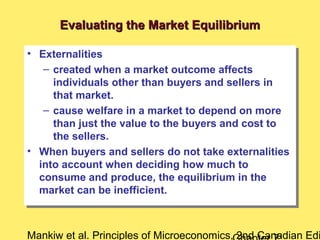 Mankiw et al. Principles of Microeconomics, 2nd Canadian Edi
Evaluating the Market EquilibriumEvaluating the Market Equilibrium
• Externalities
– created when a market outcome affects
individuals other than buyers and sellers in
that market.
– cause welfare in a market to depend on more
than just the value to the buyers and cost to
the sellers.
• When buyers and sellers do not take externalities
into account when deciding how much to
consume and produce, the equilibrium in the
market can be inefficient.
• Externalities
– created when a market outcome affects
individuals other than buyers and sellers in
that market.
– cause welfare in a market to depend on more
than just the value to the buyers and cost to
the sellers.
• When buyers and sellers do not take externalities
into account when deciding how much to
consume and produce, the equilibrium in the
market can be inefficient.
 