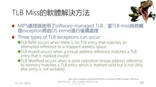 創作共用-姓名 標示-非商業性-相同方式分享
CC-BY-NC-SA
中正大學 – 羅習五 107
TLB Miss的軟體解決方法
MIPS處理器使用了software-managed TLB，當TLB miss時將觸
發exception將由OS kernel進行後續處理
Three types of TLB exceptions can occur:
TLB Refill occurs when there is no TLB entry that matches an
attempted reference to a mapped address space.
TLB Invalid occurs when a virtual address reference matches a TLB
entry that is marked invalid.
TLB Modified occurs when a store operation virtual address reference
to memory matches a TLB entry which is marked valid but is not dirty
(the entry is not writable).
https://www.manualslib.com/manual/596187/Mips-Technologies-R4000.html?page=158#manual
 