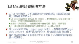創作共用-姓名 標示-非商業性-相同方式分享
CC-BY-NC-SA
中正大學 – 羅習五 108
TLB Miss的軟體解決方法
以TLB Refill為例，MIPS會告訴kernel到底發生「錯誤的原因」
及「錯誤發生的位址」
OS kernel可以依照「原因」及「位址」，並根據當時CPU正在執行哪一
個task，使用任何適當的演算法找出
所謂的「真的錯誤」，意即程式碼本身有問題，例如：指標用錯
另一種可能是OS未將該程式所需要的TLB entry放入TLB中
OS kernel可以使用「paged page table」，存放該程式的page
table structure，或者可以使用hash，更快速的找到「映射」。
或許可以同時載入多個TLB entries（例如：OS很肯定某些page
會一起使用）。
 