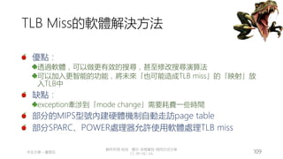 創作共用-姓名 標示-非商業性-相同方式分享
CC-BY-NC-SA
中正大學 – 羅習五 109
TLB Miss的軟體解決方法
優點：
透過軟體，可以做更有效的搜尋，甚至修改搜尋演算法
可以加入更智能的功能，將未來「也可能造成TLB miss」的「映射」放
入TLB中
缺點：
exception牽涉到「mode change」需要耗費一些時間
部分的MIPS型號內建硬體機制自動走訪page table
部分SPARC、POWER處理器允許使用軟體處理TLB miss
 