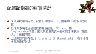 創作共用-姓名 標示-非商業性-相同方式分享
CC-BY-NC-SA
中正大學 – 羅習五 111
配置記憶體的真實情況
大部分的應用程式，配置記憶體時，大小幾乎都不等於4K的倍
數
但作業系統透過硬體能夠解決的是「4K page」的
fragmentation問題，因此我們還需要一些軟體方法解決「隨意
大小」配置問題
上述問題同時存在於「user task」與「kernel task」，在本小節
中分別進行討論
 
