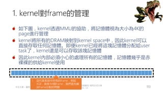 創作共用-姓名 標示-非商業性-相同方式分享
CC-BY-NC-SA
中正大學 – 羅習五 113
1. kernel對frame的管理
如下圖，kernel透過MMU的協助，將記憶體視為大小為4K的
page進行管理
kernel將所有的DRAM映射到kernel space中，因此kernel可以
直接存取任何記憶體。即便kernel已經將這塊記憶體分配給user
task了，kernel還是可以存取該塊記憶體
因此kernel內部必須小心的處理所有的記憶體，記憶體幾乎是赤
裸裸的供給kernel使用
1. 這代表系統中所有的frame，例如
4GB，就有1M個frame，我們首先解
決frame分配的問題
 