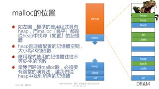 創作共用-姓名 標示-非商業性-相同方式分享
CC-BY-NC-SA
中正大學 – 羅習五 137
malloc的位置
如左圖，標準的應用程式具有
heap，而malloc「幾乎」都是
從heap中找尋「閒置」的記憶
體
heap是連續配置的記憶體空間，
大小為4K的倍數
應用程式使用的記憶體往往不
等於4K的倍數
當我們呼叫malloc時，必須要
有適當的演算法，讓我們從
heap中找到所需的記憶體
heap
heap
stack
.txt
.data
heap
stack
.data
.txt
DRAM
stack
kernel
.txt
.data
heap
 