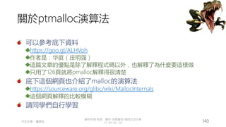 創作共用-姓名 標示-非商業性-相同方式分享
CC-BY-NC-SA
中正大學 – 羅習五 140
關於ptmalloc演算法
可以參考底下資料
https://goo.gl/ALHVoh
作者是：华庭（庄明强）
這篇文章的優點是除了解釋程式碼以外，也解釋了為什麼要這樣做
只用了126頁就將pmalloc解釋得很清楚
底下這個網頁也介紹了malloc的演算法
https://sourceware.org/glibc/wiki/MallocInternals
這個網頁解釋的比較模糊
請同學們自行學習
 