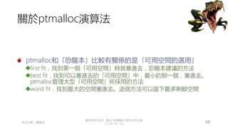 創作共用-姓名 標示-非商業性-相同方式分享
CC-BY-NC-SA
中正大學 – 羅習五 141
關於ptmalloc演算法
ptmalloc和「恐龍本」比較有關係的是「可用空間的選用」
first fit，找到第一個「可用空間」時就塞進去，恐龍本建議的方法
best fit，找到可以塞進去的「可用空間」中，最小的那一個，塞進去。
ptmalloc管理大型「可用空間」所採用的方法
worst fit，找到最大的空間塞進去。這個方法可以留下最多剩餘空間
 