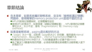 創作共用-姓名 標示-非商業性-相同方式分享
CC-BY-NC-SA
中正大學 – 羅習五 142
章節結論
在本章節，如果系統屬於靜態系統，並沒有「動態配置記憶體」
問題時，使用簡單的memory protection unit是個不錯的方法
MPU只能做記憶體映射、記憶體屬性設定
使用MPU的情況下，如果需要「調動記憶體配置」，MPU管理的記憶體
單位太大，大小不定，會有「fragmentation」和「memory copy
overhead」
如果是動態系統，paging是比較好的方法
「page」大小一致，且對齊「page的大小」的倍數，雖然會有internal
fragmentation，但page夠小， internal fragmentation問題不大
對應表存在於MMU中的TLB，TLB的數量通常小於數千個entries
為了解決TLB數量有限的問題，必須使用軟體或者硬體方法動態載入當下
所需的TLB
 