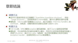 創作共用-姓名 標示-非商業性-相同方式分享
CC-BY-NC-SA
中正大學 – 羅習五 143
章節結論
硬體方法
由MMU直接存取在主記憶體的「translation translation structure」，例如：
「page structure」。這個表格由OS kernel設定，讓MMU讀取的資料結構
優點是：TLB miss時不會觸發exception，減少切換到「TLB miss handler」的
overhead， 缺點是：很難用更好的演算法改善TLB的hit ratio
軟體方法
TLB miss時，MMU觸發exception通知處理器，由OS kernel處理這個問題
優點是：可以使用各式的資料結構予以優化，而且可以依照使用情境同時載入
多個TLB entries，減少miss ratio。缺點是：由正常的軟體執行程序切換到
exception handler，這個程序的overhead較硬體大。
 
