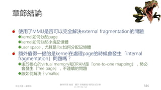 創作共用-姓名 標示-非商業性-相同方式分享
CC-BY-NC-SA
中正大學 – 羅習五 144
章節結論
使用了MMU是否可以完全解決external fragmentation的問題
kernel如何分配page
kernel如何分配小塊記憶體
user space，尤其是libc如何分配記憶體
額外值得一提的是kernel在處理page的時候會發生「internal
fragmentation」問題嗎？
由於核心的virtual memory和DRAM是「one-to-one mapping」，勢必
會發生「free page」，不連續的問題
該如何解決？vmalloc
 