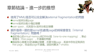 創作共用-姓名 標示-非商業性-相同方式分享
CC-BY-NC-SA
中正大學 – 羅習五 145
章節結論 – 進一步的推想
使用了MMU是否可以完全解決external fragmentation的問題
kernel如何分配page
kernel如何分配小塊記憶體
user space，尤其是libc如何分配記憶體
額外值得一提的是kernel在處理page的時候會發生「internal
fragmentation」問題嗎？
由於核心的virtual memory和DRAM是「one-to-one mapping」，勢必
會發生「free page」，不連續的問題
假設核心需要4M的連續記憶體，共要1K個page，系統中存在足夠多的
free page，但這些page不連續。該如何解決？vmalloc
 