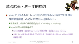創作共用-姓名 標示-非商業性-相同方式分享
CC-BY-NC-SA
中正大學 – 羅習五 146
章節結論 - 進一步的推想
kernel以使用MMU（kernel是否只能使用MMU存取主記憶體與
硬體架構相關，x86及ARM的Linux使用MMU）
週邊裝置，例如PCI使用的是physical memory addressing
kernel如何控制週邊裝置？
kernel知道哪一部分的linear memory對應到哪一部分的physical memory
例如：kernel要寫入實體位置100MB的位置，那就找出哪一個linear address對應到
該實體位置
 